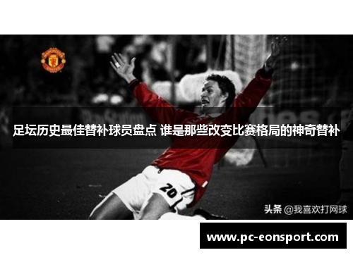足坛历史最佳替补球员盘点 谁是那些改变比赛格局的神奇替补