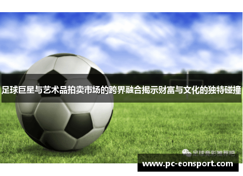 足球巨星与艺术品拍卖市场的跨界融合揭示财富与文化的独特碰撞