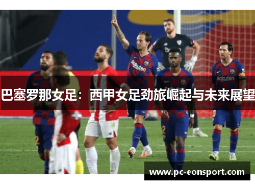 巴塞罗那女足：西甲女足劲旅崛起与未来展望