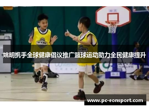 姚明携手全球健康倡议推广篮球运动助力全民健康提升