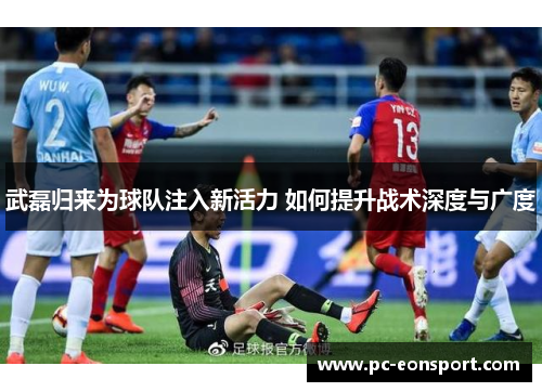 武磊归来为球队注入新活力 如何提升战术深度与广度