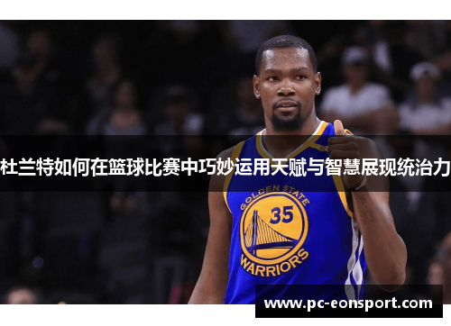 杜兰特如何在篮球比赛中巧妙运用天赋与智慧展现统治力